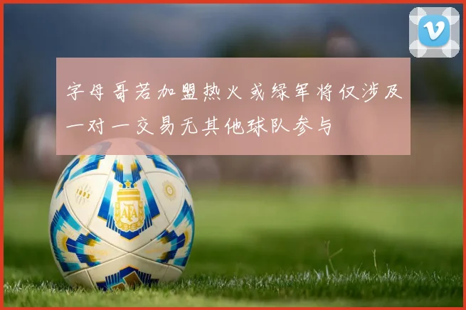 字母哥若加盟热火或绿军将仅涉及一对一交易无其他球队参与