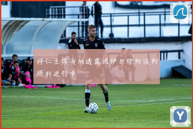 拜仁主席海纳透露诺伊尔续约谈判顺利进行中
