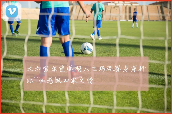 大加索尔重返湖人主场观赛身穿科比T恤感慨回家之情