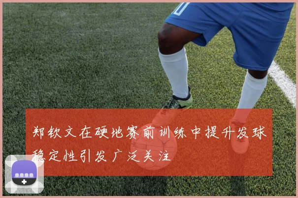郑钦文在硬地赛前训练中提升发球稳定性引发广泛关注
