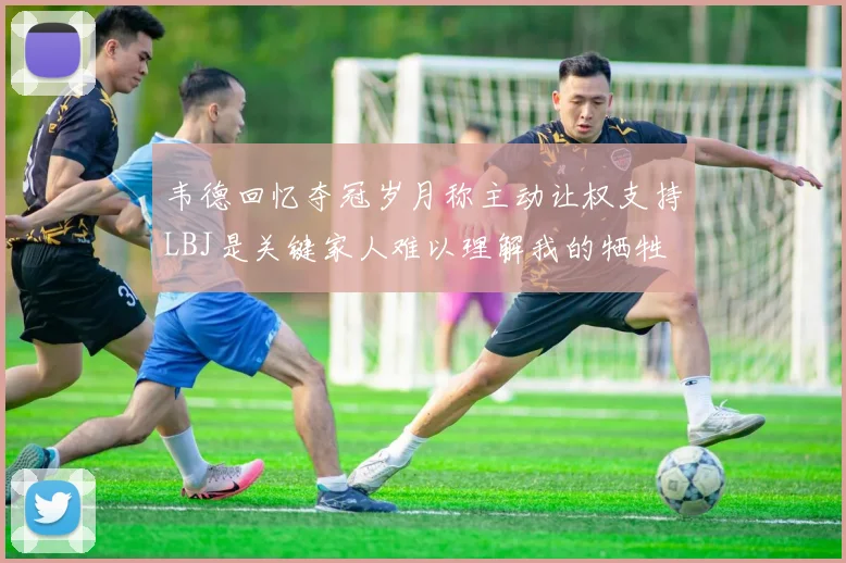 韦德回忆夺冠岁月称主动让权支持LBJ是关键家人难以理解我的牺牲