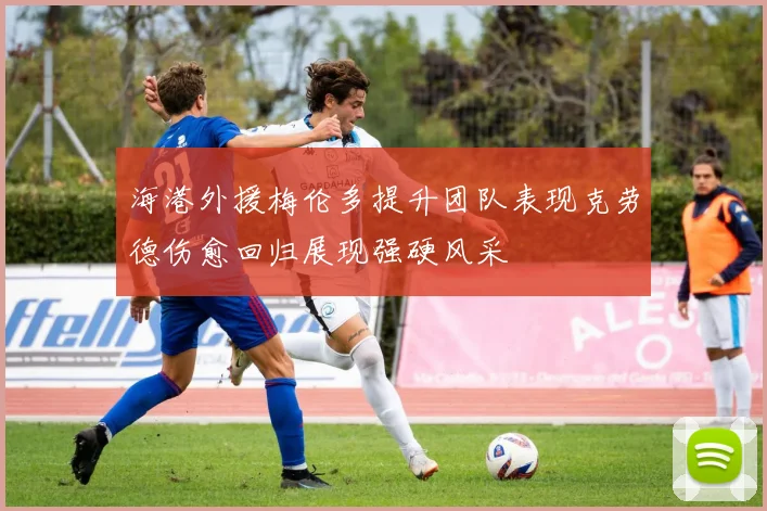 海港外援梅伦多提升团队表现克劳德伤愈回归展现强硬风采