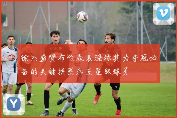 徐杰盛赞布伦森表现称其为夺冠必备的关键拼图和五星级球员