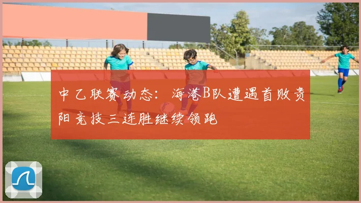 中乙联赛动态：海港B队遭遇首败贵阳竞技三连胜继续领跑
