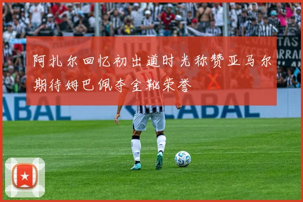 阿扎尔回忆初出道时光称赞亚马尔期待姆巴佩夺金靴荣誉