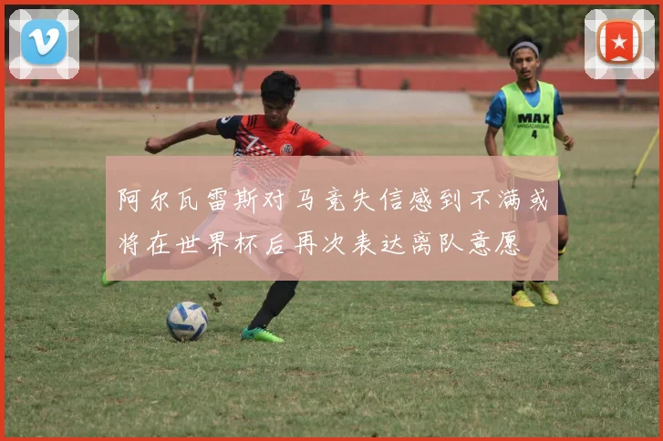 阿尔瓦雷斯对马竞失信感到不满或将在世界杯后再次表达离队意愿