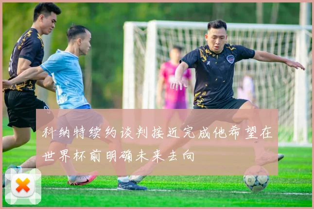 科纳特续约谈判接近完成他希望在世界杯前明确未来去向
