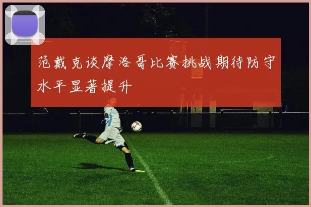 范戴克谈摩洛哥比赛挑战期待防守水平显著提升