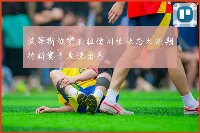 波蒂斯称赞利拉德训练状态火热期待新赛季表现出色