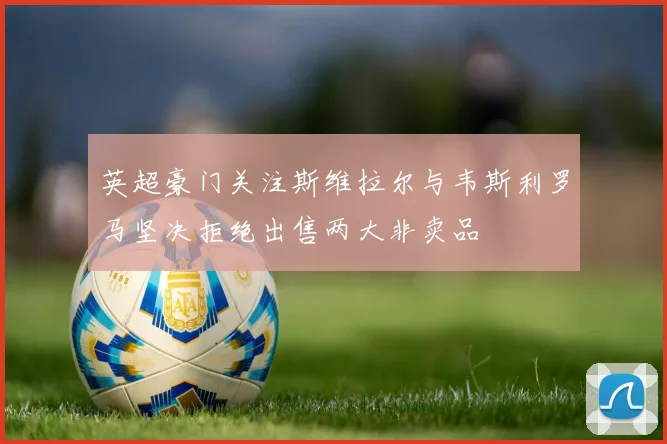 英超豪门关注斯维拉尔与韦斯利罗马坚决拒绝出售两大非卖品