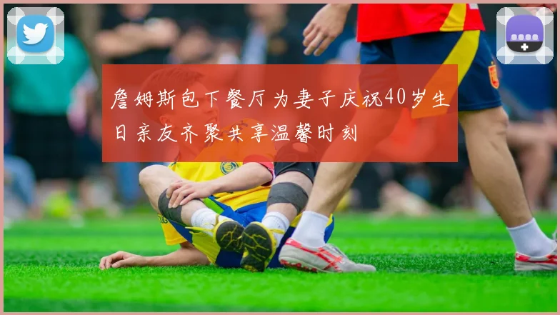 詹姆斯包下餐厅为妻子庆祝40岁生日亲友齐聚共享温馨时刻