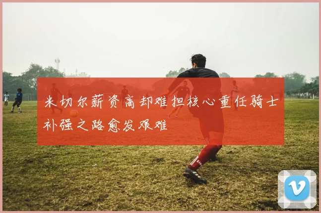 米切尔薪资高却难担核心重任骑士补强之路愈发艰难