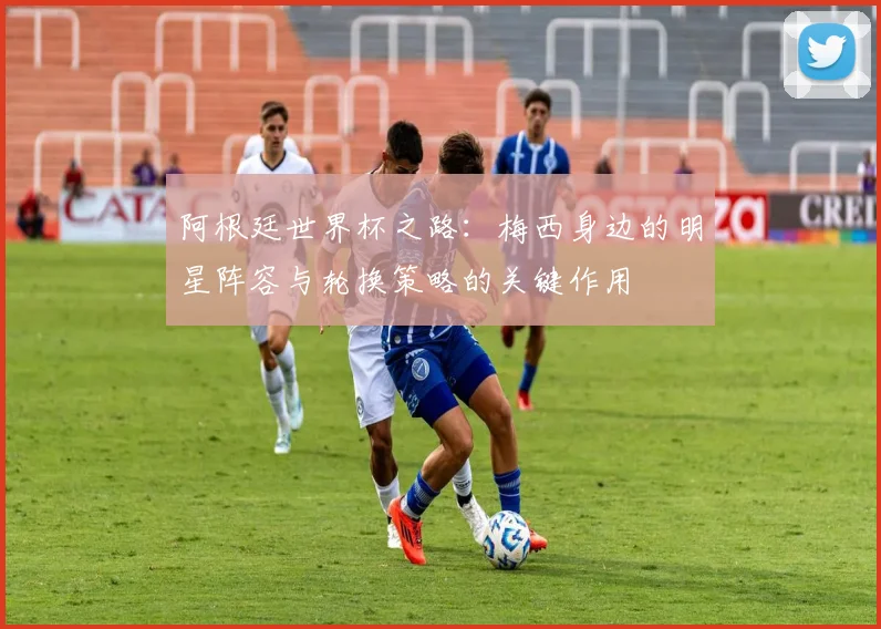 阿根廷世界杯之路：梅西身边的明星阵容与轮换策略的关键作用