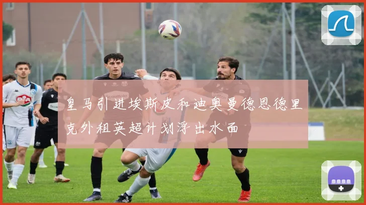 皇马引进埃斯皮和迪奥曼德恩德里克外租英超计划浮出水面
