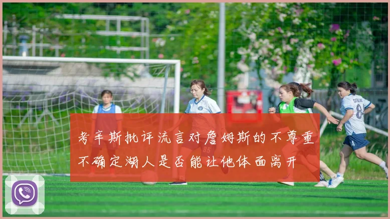 考辛斯批评流言对詹姆斯的不尊重不确定湖人是否能让他体面离开
