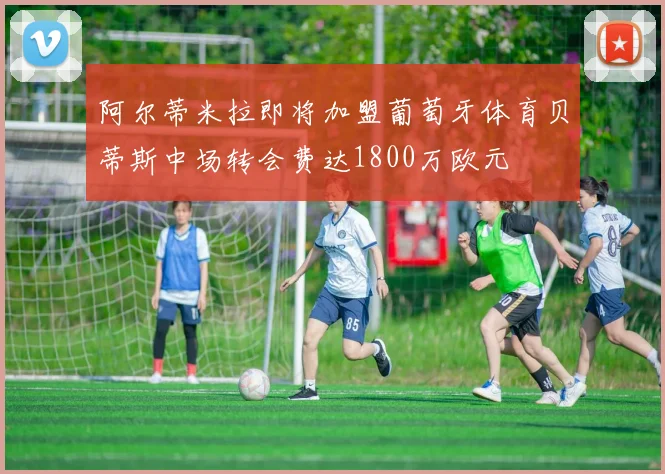 阿尔蒂米拉即将加盟葡萄牙体育贝蒂斯中场转会费达1800万欧元