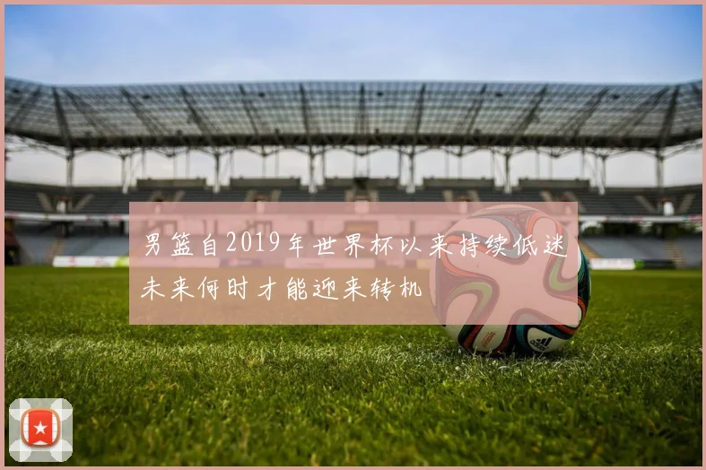 男篮自2019年世界杯以来持续低迷未来何时才能迎来转机