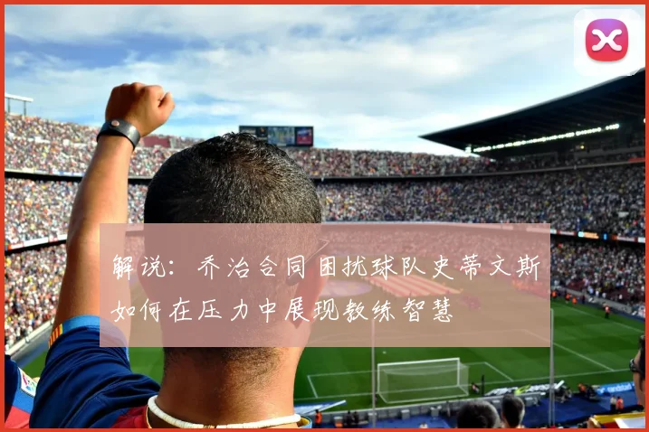 解说：乔治合同困扰球队史蒂文斯如何在压力中展现教练智慧