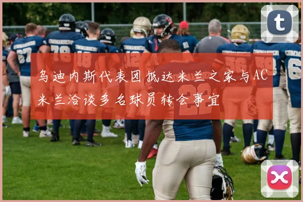 乌迪内斯代表团抵达米兰之家与AC米兰洽谈多名球员转会事宜