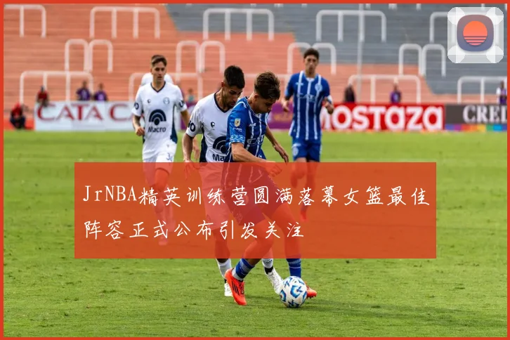 JrNBA精英训练营圆满落幕女篮最佳阵容正式公布引发关注