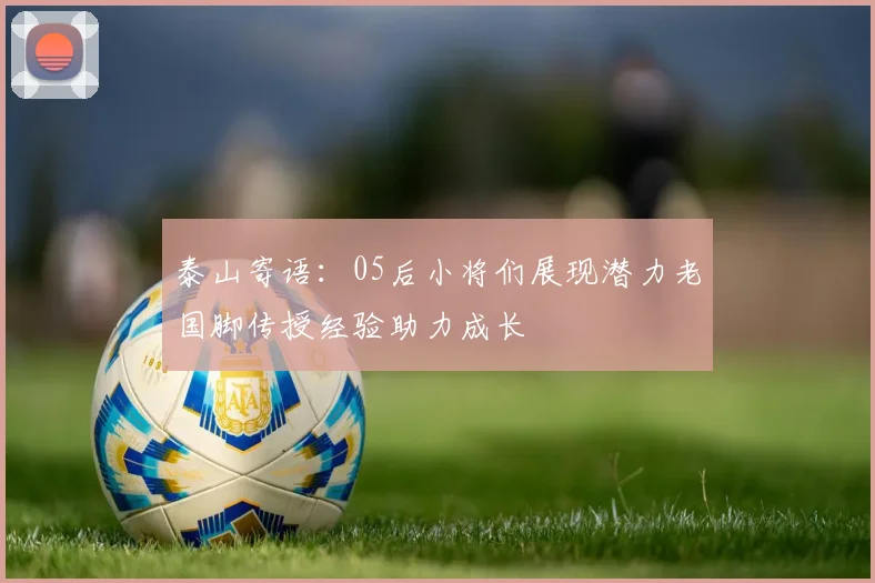 泰山寄语：05后小将们展现潜力老国脚传授经验助力成长