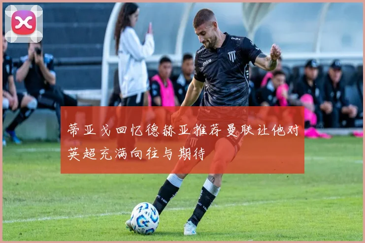 蒂亚戈回忆德赫亚推荐曼联让他对英超充满向往与期待