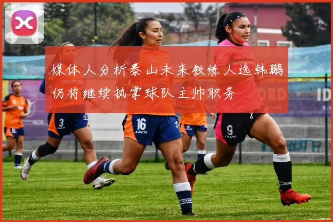 媒体人分析泰山未来教练人选韩鹏仍将继续执掌球队主帅职务