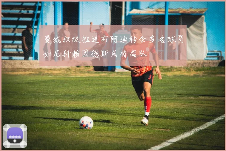 曼城积极推进布阿迪转会多名球员如尼科赖因德斯或将离队